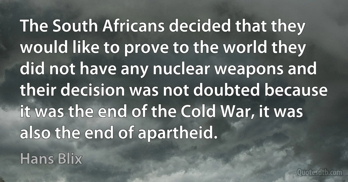 The South Africans decided that they would like to prove to the world they did not have any nuclear weapons and their decision was not doubted because it was the end of the Cold War, it was also the end of apartheid. (Hans Blix)