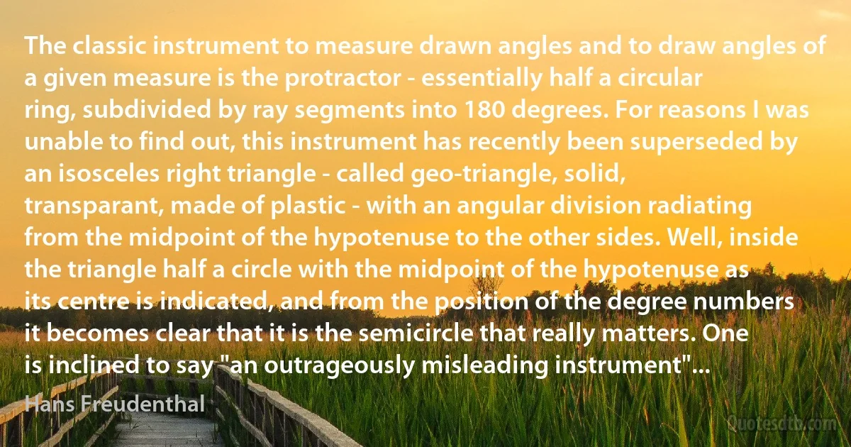 The classic instrument to measure drawn angles and to draw angles of a given measure is the protractor - essentially half a circular ring, subdivided by ray segments into 180 degrees. For reasons I was unable to find out, this instrument has recently been superseded by an isosceles right triangle - called geo-triangle, solid, transparant, made of plastic - with an angular division radiating from the midpoint of the hypotenuse to the other sides. Well, inside the triangle half a circle with the midpoint of the hypotenuse as its centre is indicated, and from the position of the degree numbers it becomes clear that it is the semicircle that really matters. One is inclined to say "an outrageously misleading instrument"... (Hans Freudenthal)