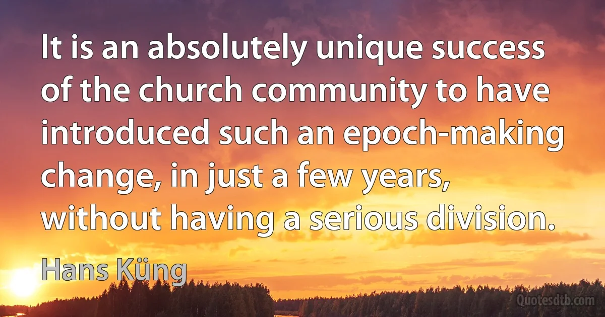 It is an absolutely unique success of the church community to have introduced such an epoch-making change, in just a few years, without having a serious division. (Hans Küng)