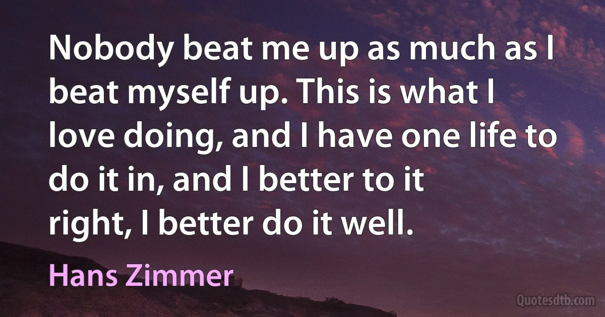 Nobody beat me up as much as I beat myself up. This is what I love doing, and I have one life to do it in, and I better to it right, I better do it well. (Hans Zimmer)