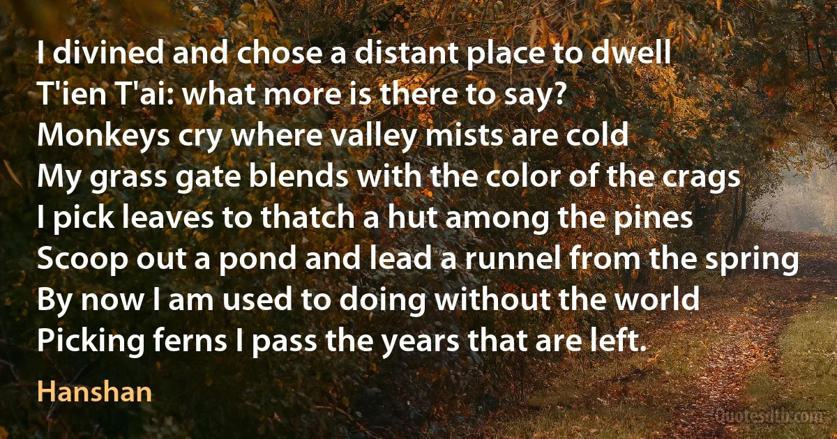 I divined and chose a distant place to dwell
T'ien T'ai: what more is there to say?
Monkeys cry where valley mists are cold
My grass gate blends with the color of the crags
I pick leaves to thatch a hut among the pines
Scoop out a pond and lead a runnel from the spring
By now I am used to doing without the world
Picking ferns I pass the years that are left. (Hanshan)