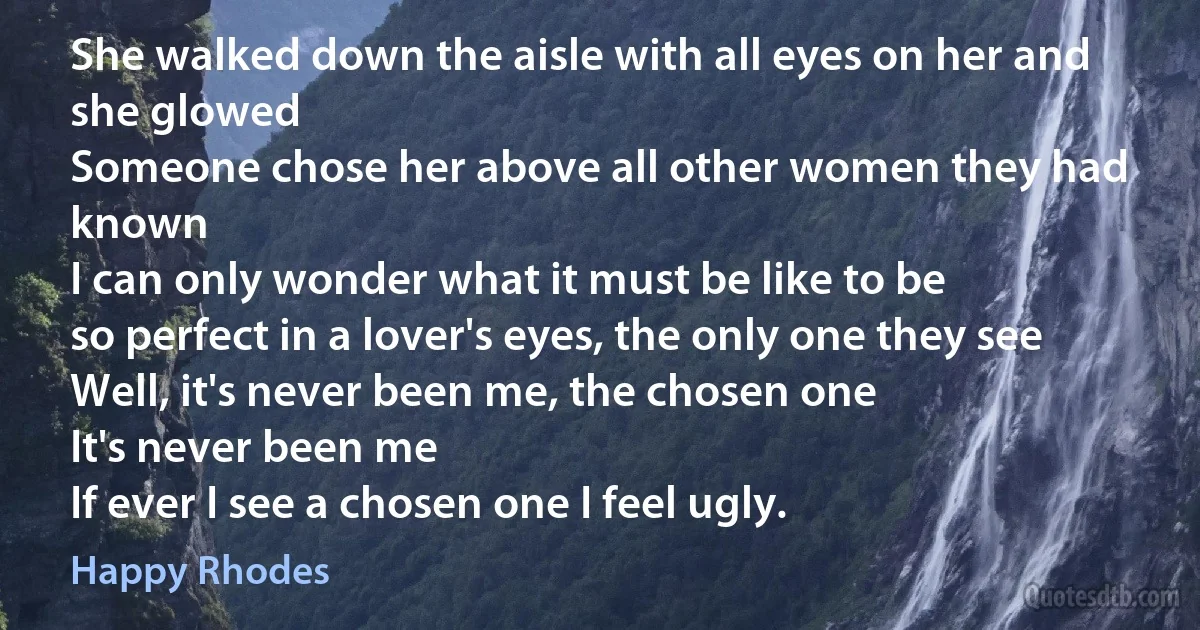 She walked down the aisle with all eyes on her and she glowed
Someone chose her above all other women they had known
I can only wonder what it must be like to be
so perfect in a lover's eyes, the only one they see Well, it's never been me, the chosen one
It's never been me
If ever I see a chosen one I feel ugly. (Happy Rhodes)