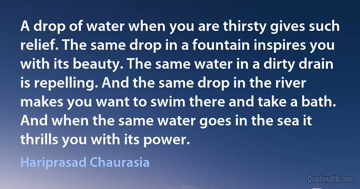 A drop of water when you are thirsty gives such relief. The same drop in a fountain inspires you with its beauty. The same water in a dirty drain is repelling. And the same drop in the river makes you want to swim there and take a bath. And when the same water goes in the sea it thrills you with its power. (Hariprasad Chaurasia)