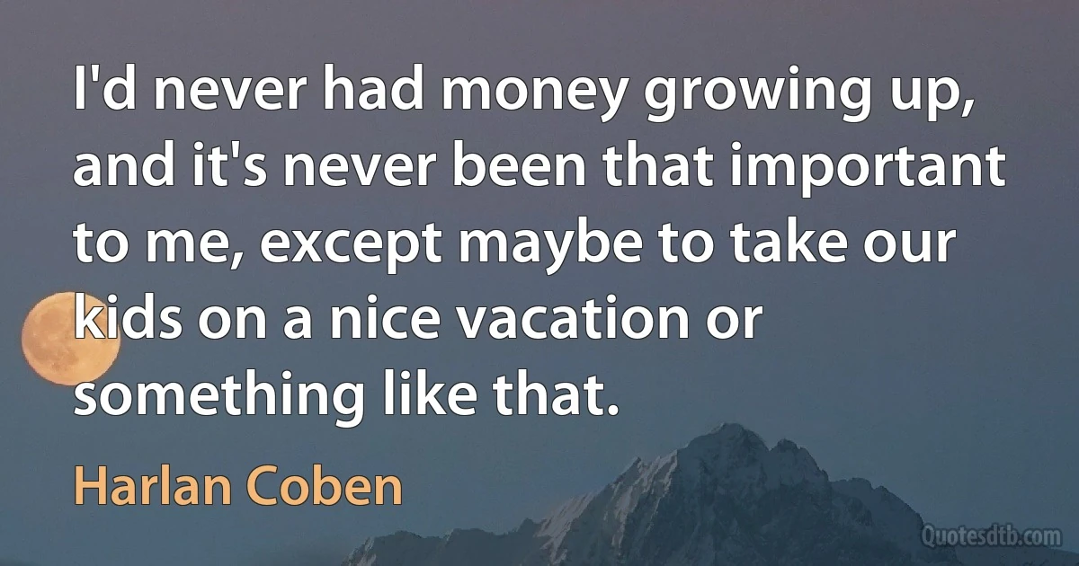 I'd never had money growing up, and it's never been that important to me, except maybe to take our kids on a nice vacation or something like that. (Harlan Coben)