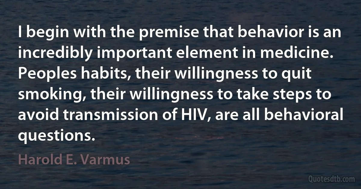 I begin with the premise that behavior is an incredibly important element in medicine. Peoples habits, their willingness to quit smoking, their willingness to take steps to avoid transmission of HIV, are all behavioral questions. (Harold E. Varmus)