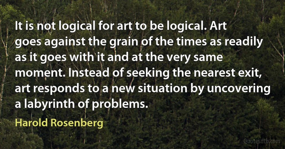 It is not logical for art to be logical. Art goes against the grain of the times as readily as it goes with it and at the very same moment. Instead of seeking the nearest exit, art responds to a new situation by uncovering a labyrinth of problems. (Harold Rosenberg)