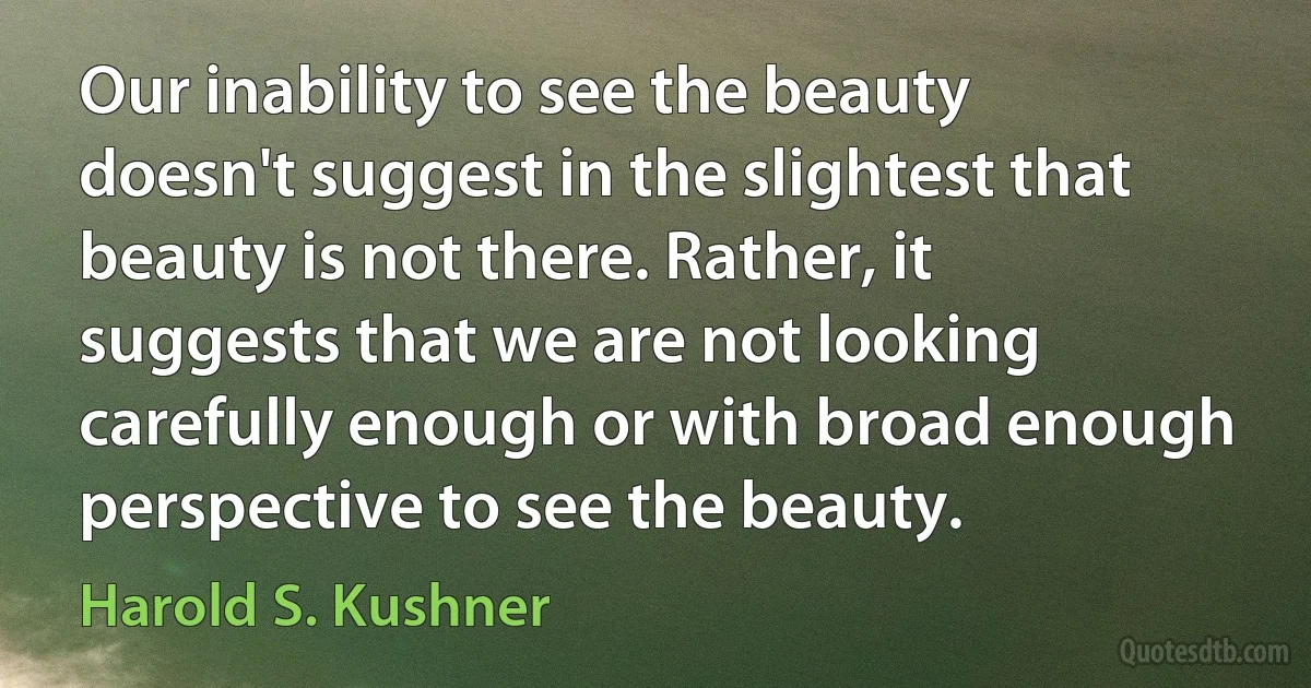 Our inability to see the beauty doesn't suggest in the slightest that beauty is not there. Rather, it suggests that we are not looking carefully enough or with broad enough perspective to see the beauty. (Harold S. Kushner)