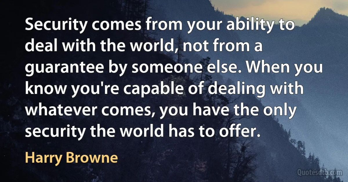 Security comes from your ability to deal with the world, not from a guarantee by someone else. When you know you're capable of dealing with whatever comes, you have the only security the world has to offer. (Harry Browne)