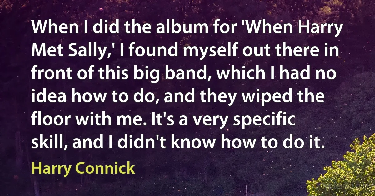 When I did the album for 'When Harry Met Sally,' I found myself out there in front of this big band, which I had no idea how to do, and they wiped the floor with me. It's a very specific skill, and I didn't know how to do it. (Harry Connick)