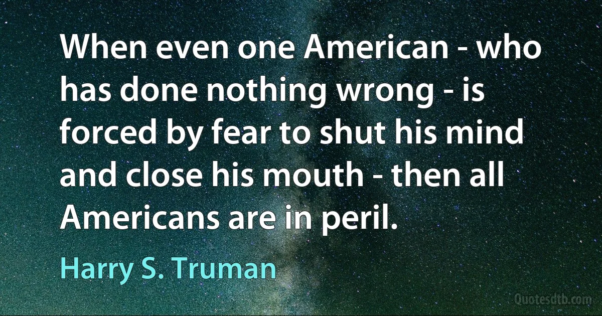 When even one American - who has done nothing wrong - is forced by fear to shut his mind and close his mouth - then all Americans are in peril. (Harry S. Truman)