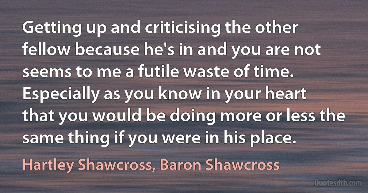 Getting up and criticising the other fellow because he's in and you are not seems to me a futile waste of time. Especially as you know in your heart that you would be doing more or less the same thing if you were in his place. (Hartley Shawcross, Baron Shawcross)