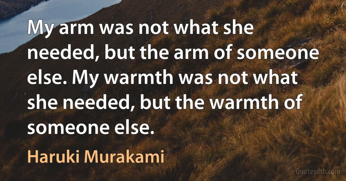 My arm was not what she needed, but the arm of someone else. My warmth was not what she needed, but the warmth of someone else. (Haruki Murakami)