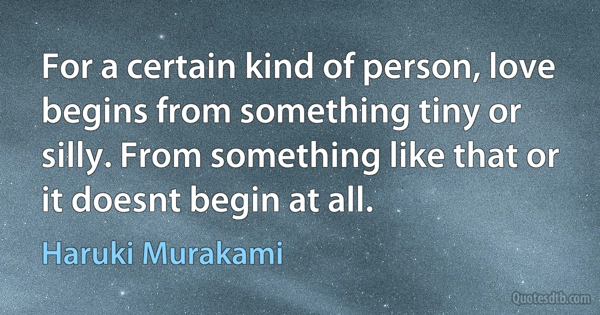 For a certain kind of person, love begins from something tiny or silly. From something like that or it doesnt begin at all. (Haruki Murakami)