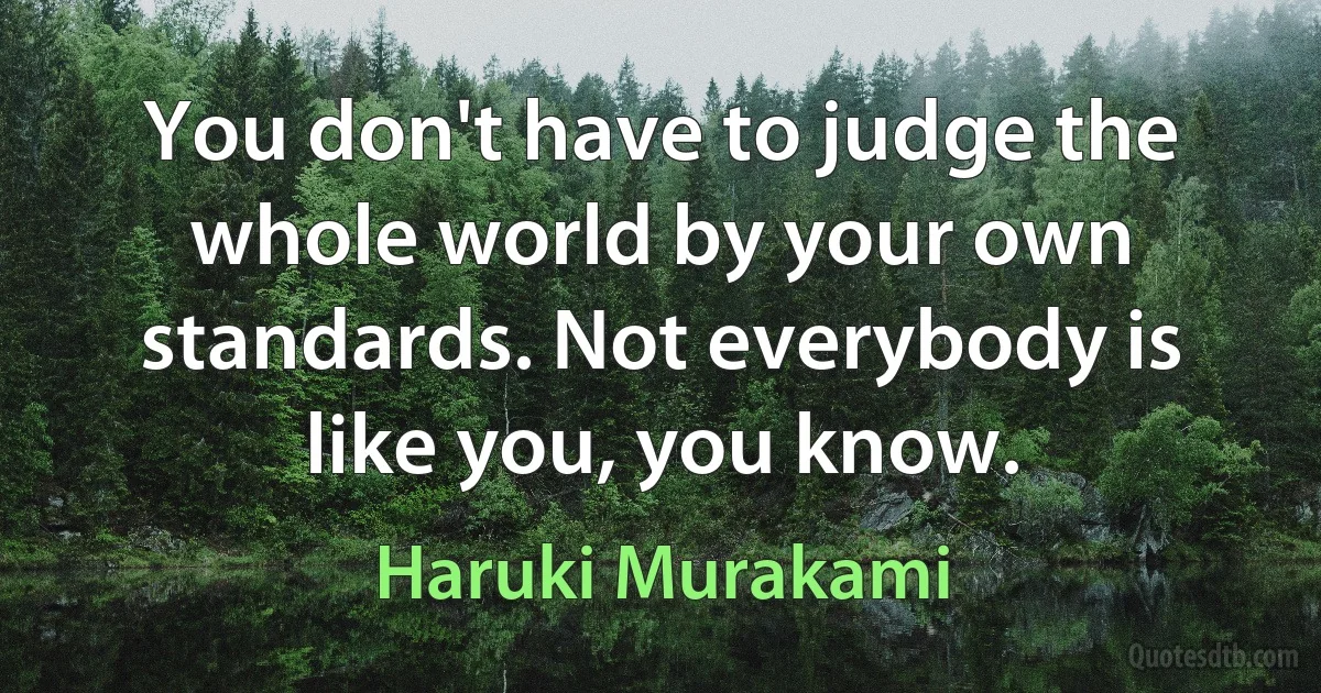 You don't have to judge the whole world by your own standards. Not everybody is like you, you know. (Haruki Murakami)