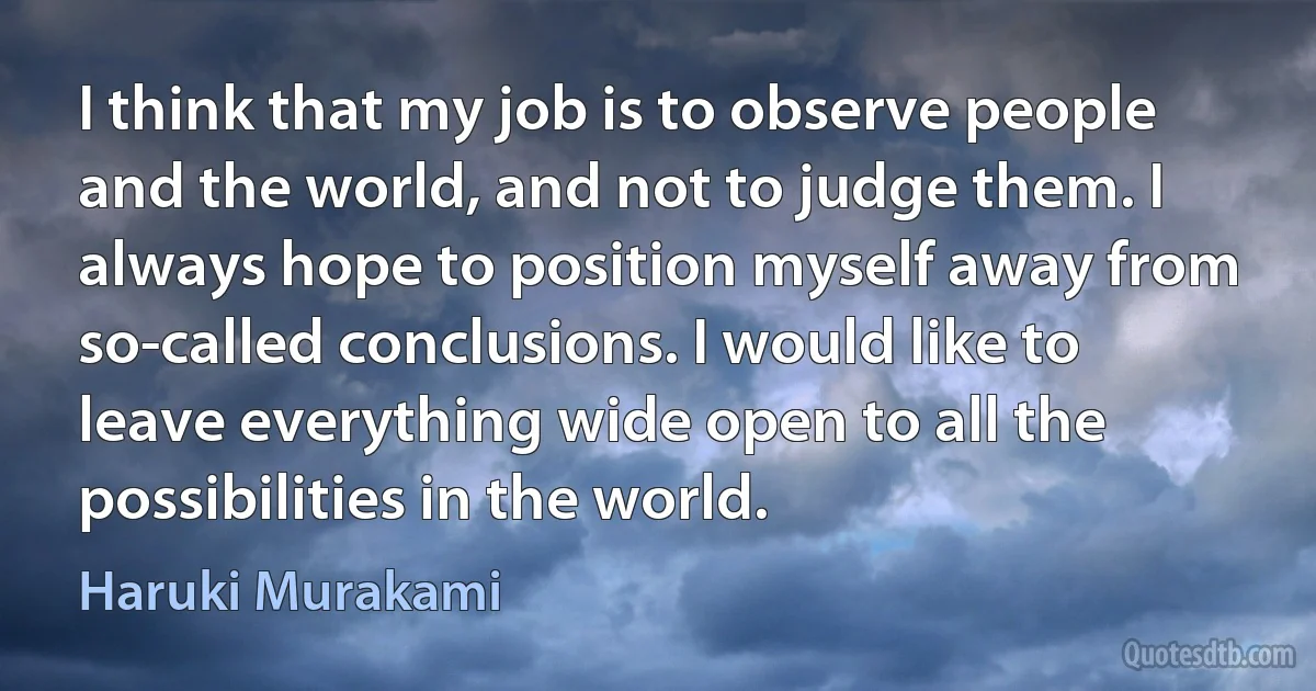 I think that my job is to observe people and the world, and not to judge them. I always hope to position myself away from so-called conclusions. I would like to leave everything wide open to all the possibilities in the world. (Haruki Murakami)