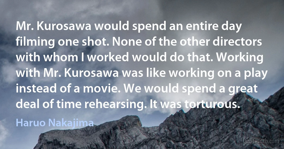 Mr. Kurosawa would spend an entire day filming one shot. None of the other directors with whom I worked would do that. Working with Mr. Kurosawa was like working on a play instead of a movie. We would spend a great deal of time rehearsing. It was torturous. (Haruo Nakajima)