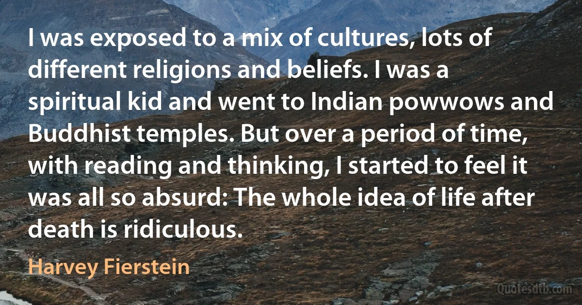 I was exposed to a mix of cultures, lots of different religions and beliefs. I was a spiritual kid and went to Indian powwows and Buddhist temples. But over a period of time, with reading and thinking, I started to feel it was all so absurd: The whole idea of life after death is ridiculous. (Harvey Fierstein)