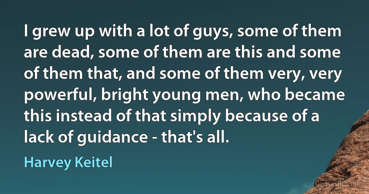 I grew up with a lot of guys, some of them are dead, some of them are this and some of them that, and some of them very, very powerful, bright young men, who became this instead of that simply because of a lack of guidance - that's all. (Harvey Keitel)