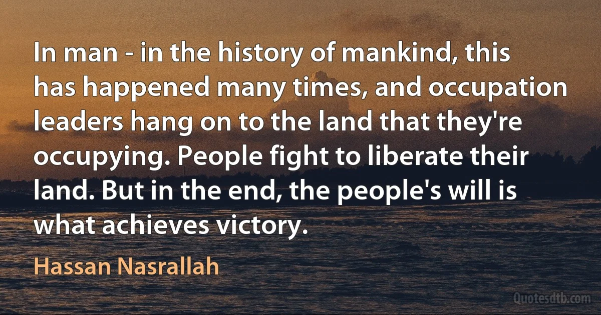 In man - in the history of mankind, this has happened many times, and occupation leaders hang on to the land that they're occupying. People fight to liberate their land. But in the end, the people's will is what achieves victory. (Hassan Nasrallah)