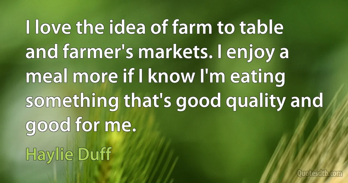 I love the idea of farm to table and farmer's markets. I enjoy a meal more if I know I'm eating something that's good quality and good for me. (Haylie Duff)