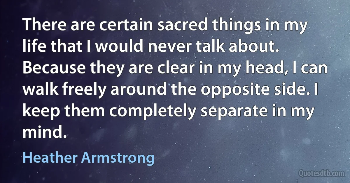 There are certain sacred things in my life that I would never talk about. Because they are clear in my head, I can walk freely around the opposite side. I keep them completely separate in my mind. (Heather Armstrong)