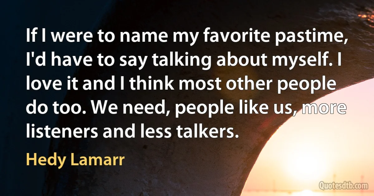 If I were to name my favorite pastime, I'd have to say talking about myself. I love it and I think most other people do too. We need, people like us, more listeners and less talkers. (Hedy Lamarr)