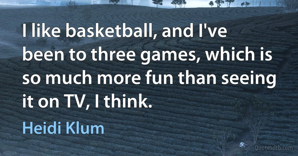 I like basketball, and I've been to three games, which is so much more fun than seeing it on TV, I think. (Heidi Klum)