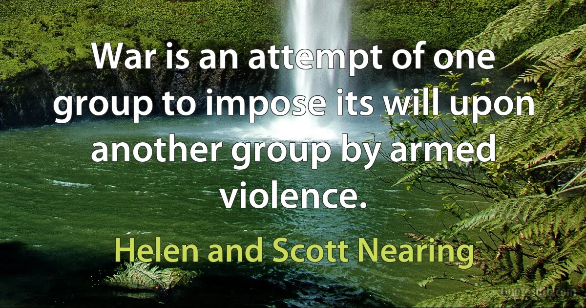 War is an attempt of one group to impose its will upon another group by armed violence. (Helen and Scott Nearing)