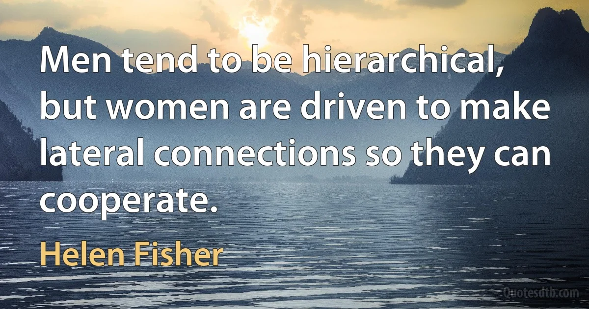 Men tend to be hierarchical, but women are driven to make lateral connections so they can cooperate. (Helen Fisher)