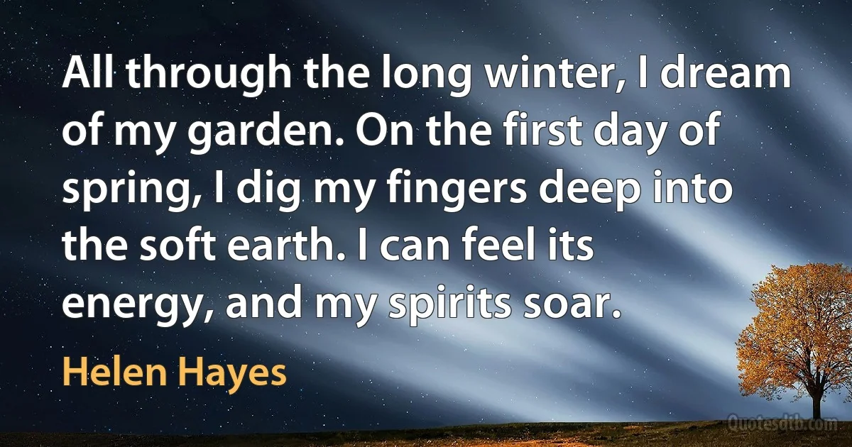 All through the long winter, I dream of my garden. On the first day of spring, I dig my fingers deep into the soft earth. I can feel its energy, and my spirits soar. (Helen Hayes)