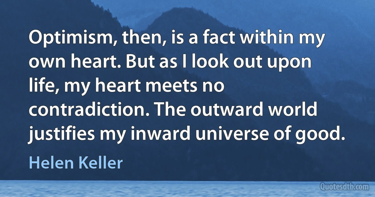 Optimism, then, is a fact within my own heart. But as I look out upon life, my heart meets no contradiction. The outward world justifies my inward universe of good. (Helen Keller)