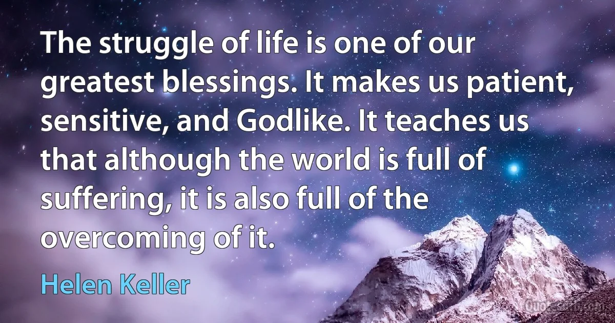 The struggle of life is one of our greatest blessings. It makes us patient, sensitive, and Godlike. It teaches us that although the world is full of suffering, it is also full of the overcoming of it. (Helen Keller)