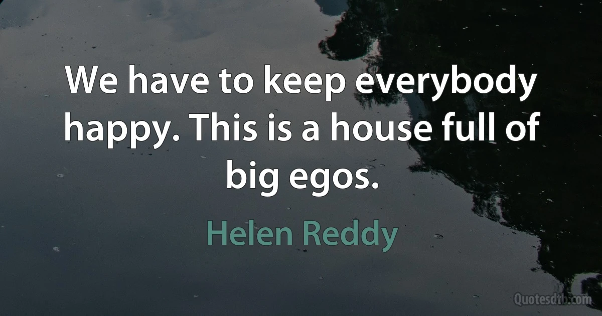 We have to keep everybody happy. This is a house full of big egos. (Helen Reddy)