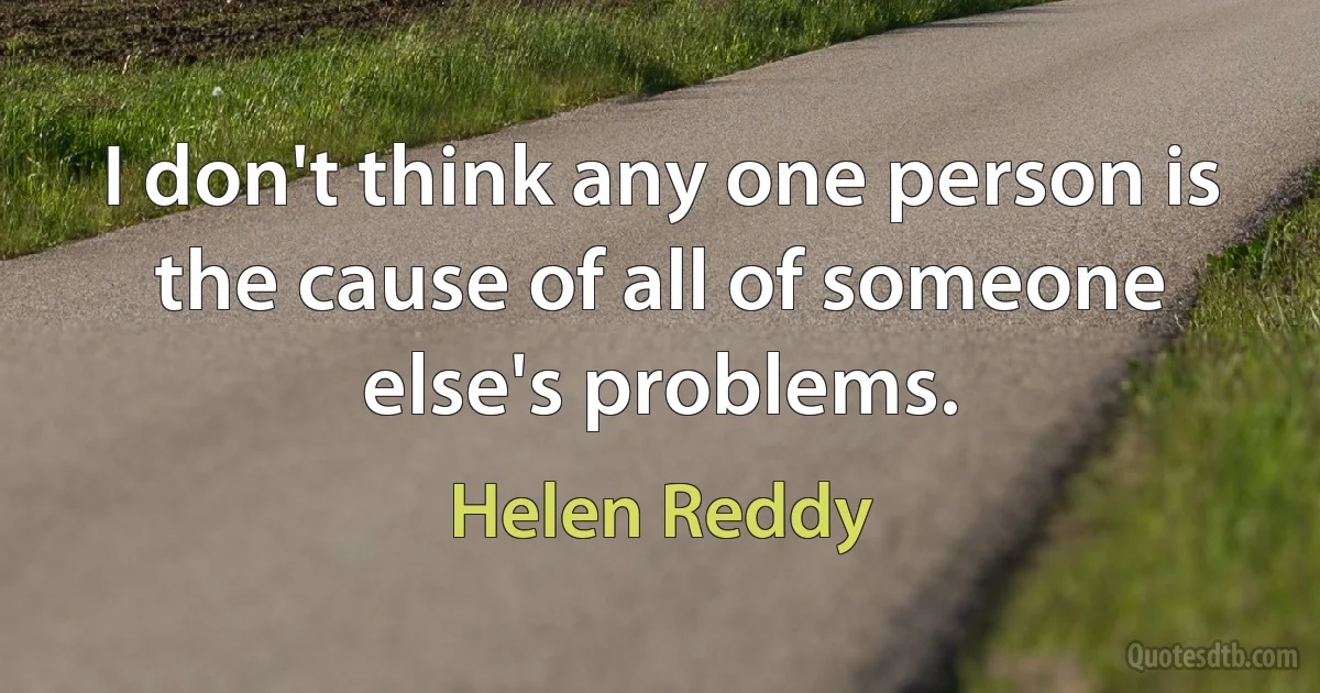 I don't think any one person is the cause of all of someone else's problems. (Helen Reddy)