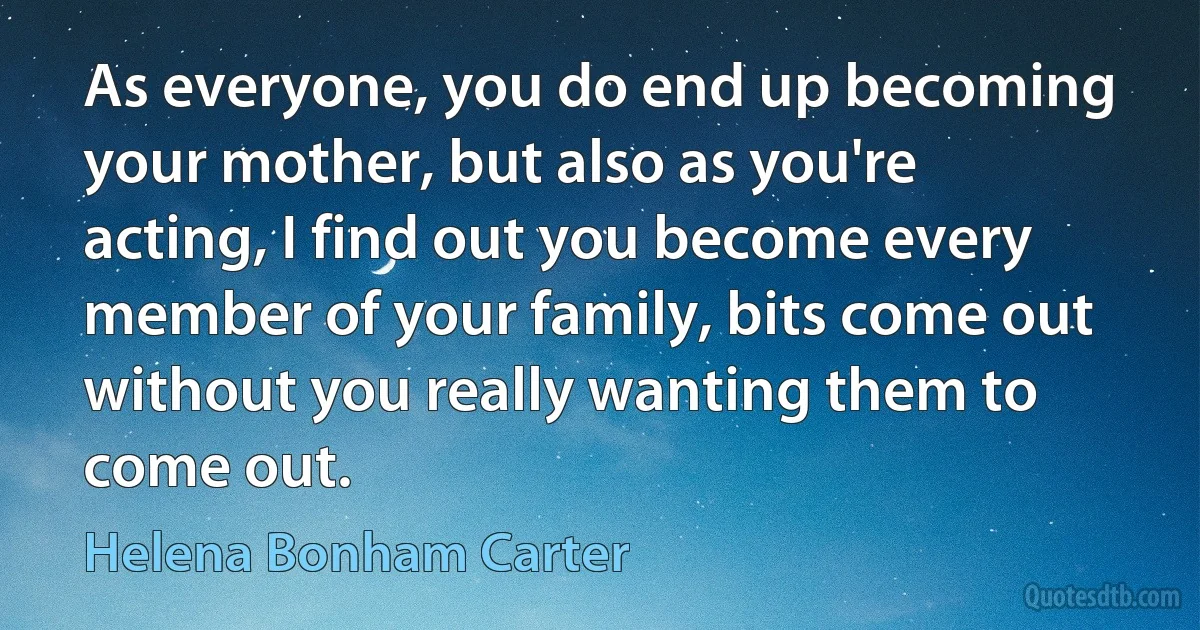 As everyone, you do end up becoming your mother, but also as you're acting, I find out you become every member of your family, bits come out without you really wanting them to come out. (Helena Bonham Carter)