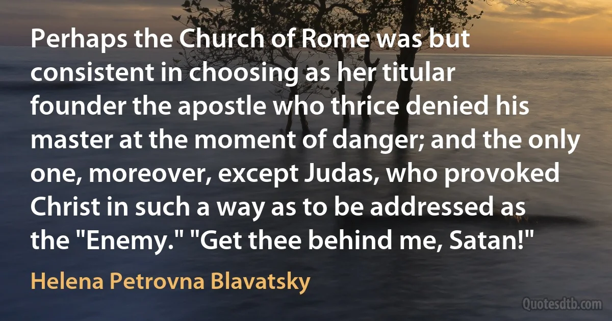 Perhaps the Church of Rome was but consistent in choosing as her titular founder the apostle who thrice denied his master at the moment of danger; and the only one, moreover, except Judas, who provoked Christ in such a way as to be addressed as the "Enemy." "Get thee behind me, Satan!" (Helena Petrovna Blavatsky)