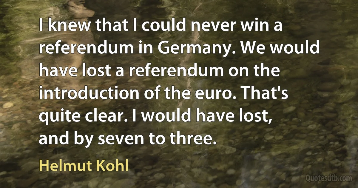 I knew that I could never win a referendum in Germany. We would have lost a referendum on the introduction of the euro. That's quite clear. I would have lost, and by seven to three. (Helmut Kohl)