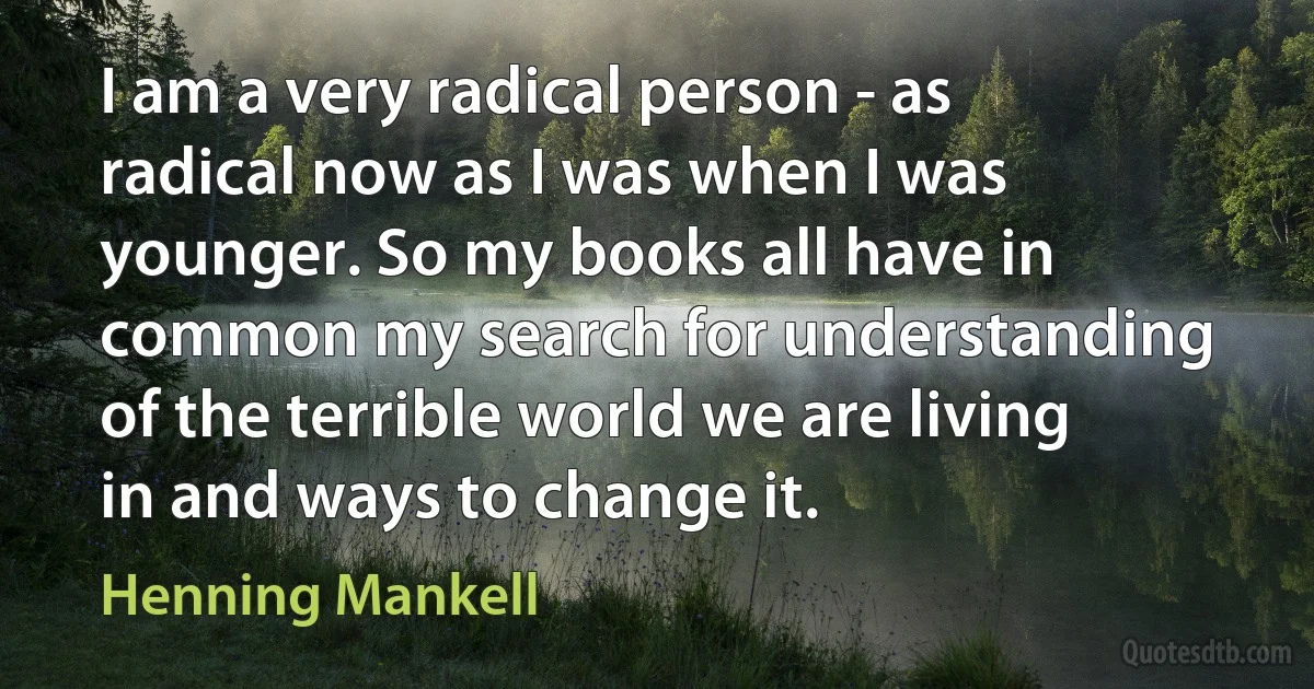 I am a very radical person - as radical now as I was when I was younger. So my books all have in common my search for understanding of the terrible world we are living in and ways to change it. (Henning Mankell)