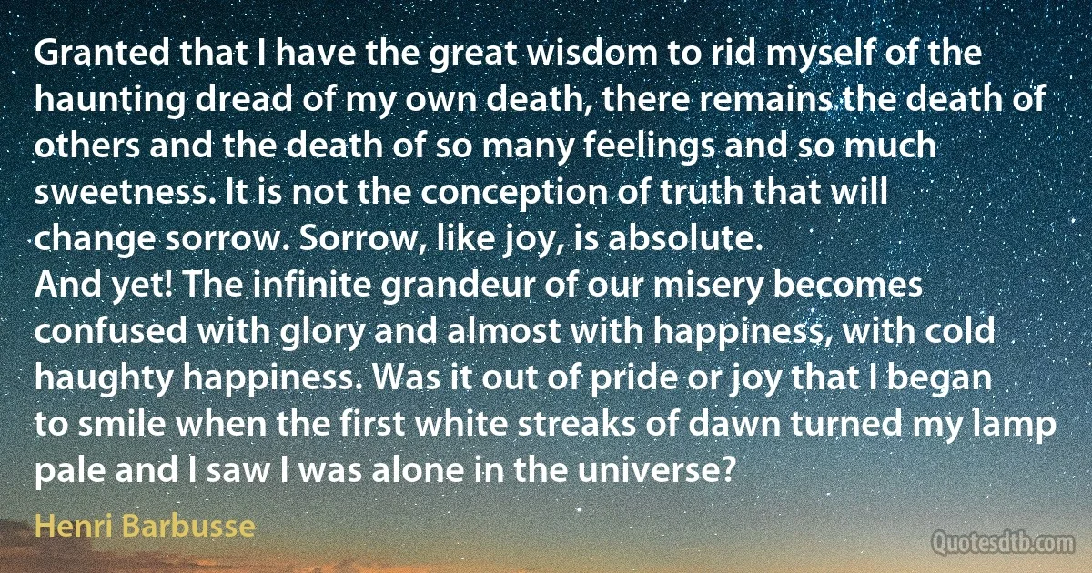 Granted that I have the great wisdom to rid myself of the haunting dread of my own death, there remains the death of others and the death of so many feelings and so much sweetness. It is not the conception of truth that will change sorrow. Sorrow, like joy, is absolute.
And yet! The infinite grandeur of our misery becomes confused with glory and almost with happiness, with cold haughty happiness. Was it out of pride or joy that I began to smile when the first white streaks of dawn turned my lamp pale and I saw I was alone in the universe? (Henri Barbusse)