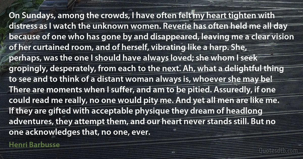 On Sundays, among the crowds, I have often felt my heart tighten with distress as I watch the unknown women. Reverie has often held me all day because of one who has gone by and disappeared, leaving me a clear vision of her curtained room, and of herself, vibrating like a harp. She, perhaps, was the one I should have always loved; she whom I seek gropingly, desperately, from each to the next. Ah, what a delightful thing to see and to think of a distant woman always is, whoever she may be!
There are moments when I suffer, and am to be pitied. Assuredly, if one could read me really, no one would pity me. And yet all men are like me. If they are gifted with acceptable physique they dream of headlong adventures, they attempt them, and our heart never stands still. But no one acknowledges that, no one, ever. (Henri Barbusse)