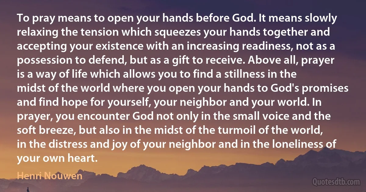 To pray means to open your hands before God. It means slowly relaxing the tension which squeezes your hands together and accepting your existence with an increasing readiness, not as a possession to defend, but as a gift to receive. Above all, prayer is a way of life which allows you to find a stillness in the midst of the world where you open your hands to God's promises and find hope for yourself, your neighbor and your world. In prayer, you encounter God not only in the small voice and the soft breeze, but also in the midst of the turmoil of the world, in the distress and joy of your neighbor and in the loneliness of your own heart. (Henri Nouwen)