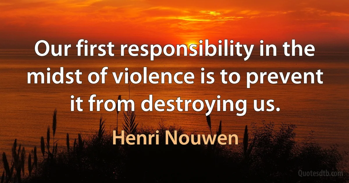 Our first responsibility in the midst of violence is to prevent it from destroying us. (Henri Nouwen)