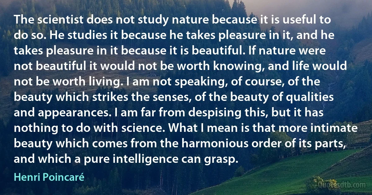 The scientist does not study nature because it is useful to do so. He studies it because he takes pleasure in it, and he takes pleasure in it because it is beautiful. If nature were not beautiful it would not be worth knowing, and life would not be worth living. I am not speaking, of course, of the beauty which strikes the senses, of the beauty of qualities and appearances. I am far from despising this, but it has nothing to do with science. What I mean is that more intimate beauty which comes from the harmonious order of its parts, and which a pure intelligence can grasp. (Henri Poincaré)