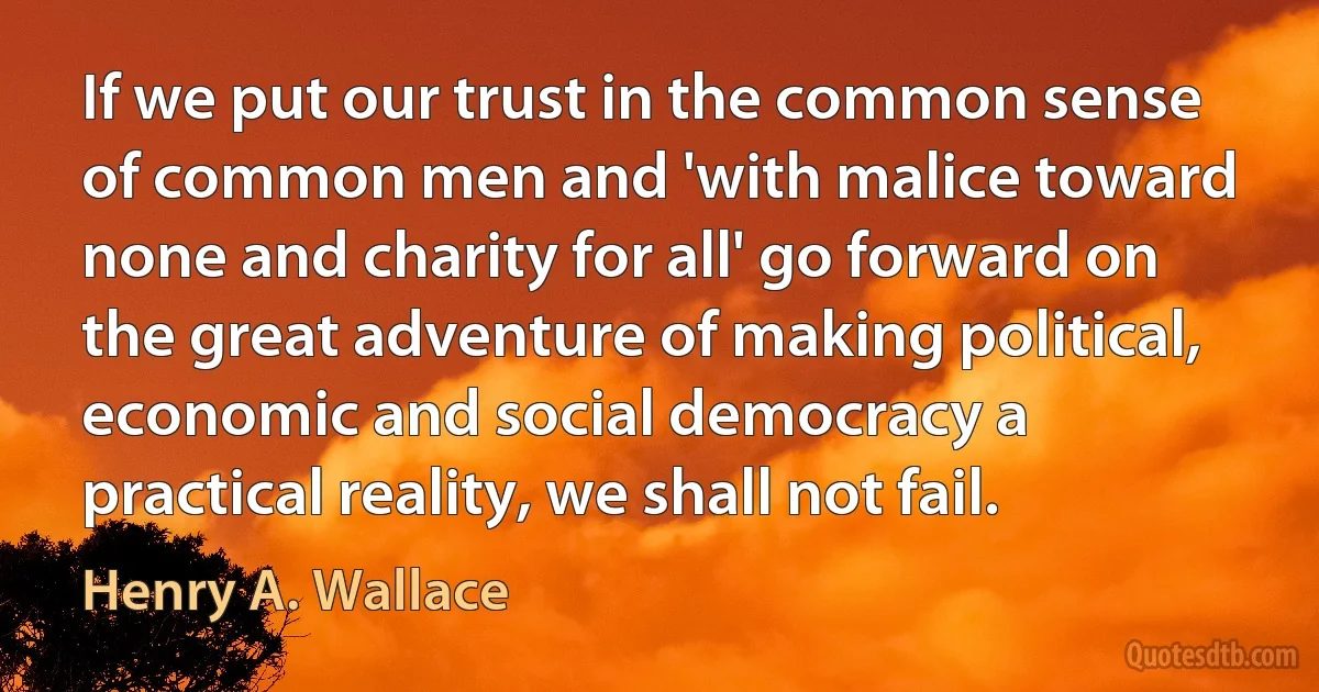 If we put our trust in the common sense of common men and 'with malice toward none and charity for all' go forward on the great adventure of making political, economic and social democracy a practical reality, we shall not fail. (Henry A. Wallace)