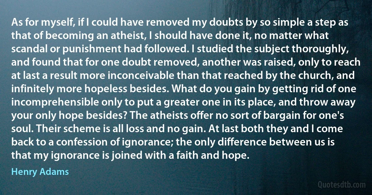 As for myself, if I could have removed my doubts by so simple a step as that of becoming an atheist, I should have done it, no matter what scandal or punishment had followed. I studied the subject thoroughly, and found that for one doubt removed, another was raised, only to reach at last a result more inconceivable than that reached by the church, and infinitely more hopeless besides. What do you gain by getting rid of one incomprehensible only to put a greater one in its place, and throw away your only hope besides? The atheists offer no sort of bargain for one's soul. Their scheme is all loss and no gain. At last both they and I come back to a confession of ignorance; the only difference between us is that my ignorance is joined with a faith and hope. (Henry Adams)