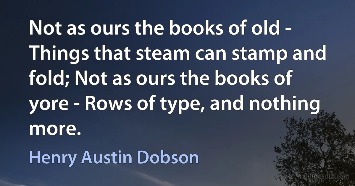 Not as ours the books of old - Things that steam can stamp and fold; Not as ours the books of yore - Rows of type, and nothing more. (Henry Austin Dobson)