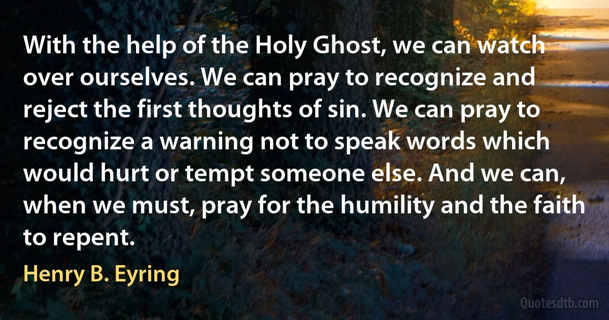 With the help of the Holy Ghost, we can watch over ourselves. We can pray to recognize and reject the first thoughts of sin. We can pray to recognize a warning not to speak words which would hurt or tempt someone else. And we can, when we must, pray for the humility and the faith to repent. (Henry B. Eyring)