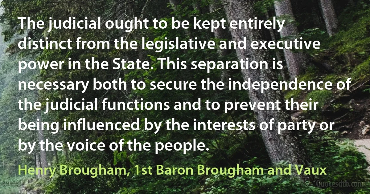 The judicial ought to be kept entirely distinct from the legislative and executive power in the State. This separation is necessary both to secure the independence of the judicial functions and to prevent their being influenced by the interests of party or by the voice of the people. (Henry Brougham, 1st Baron Brougham and Vaux)