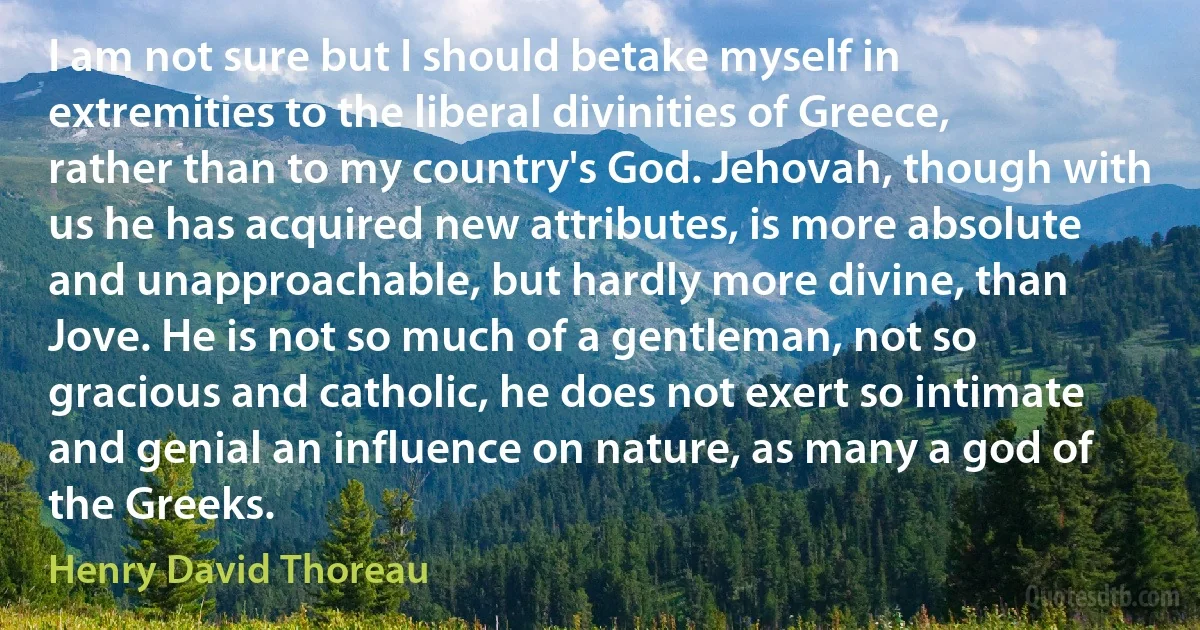 I am not sure but I should betake myself in extremities to the liberal divinities of Greece, rather than to my country's God. Jehovah, though with us he has acquired new attributes, is more absolute and unapproachable, but hardly more divine, than Jove. He is not so much of a gentleman, not so gracious and catholic, he does not exert so intimate and genial an influence on nature, as many a god of the Greeks. (Henry David Thoreau)