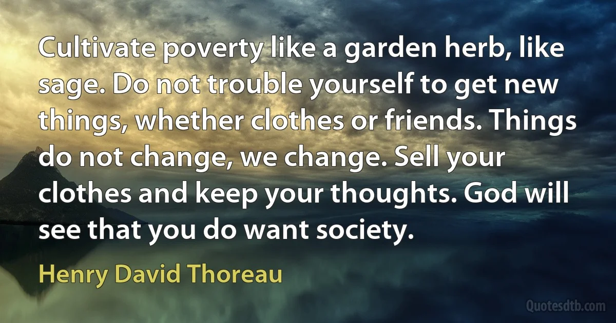 Cultivate poverty like a garden herb, like sage. Do not trouble yourself to get new things, whether clothes or friends. Things do not change, we change. Sell your clothes and keep your thoughts. God will see that you do want society. (Henry David Thoreau)